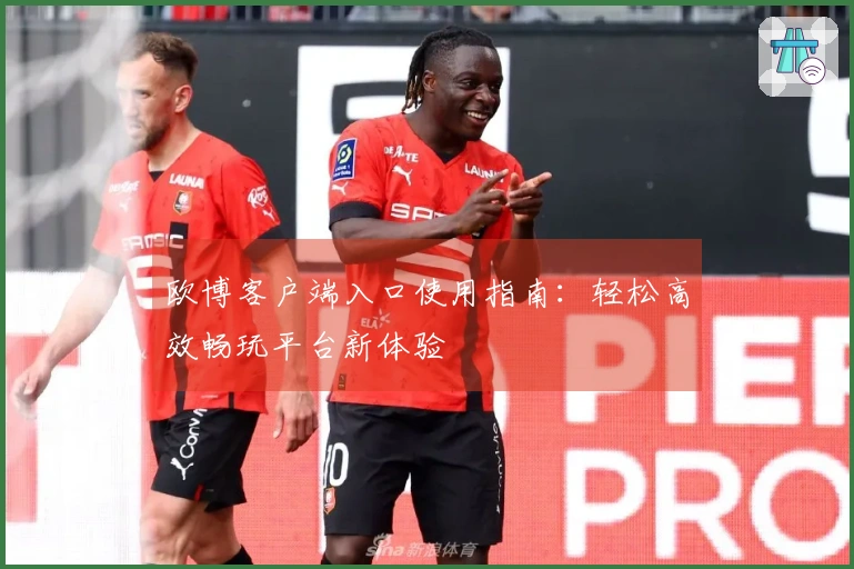 欧博客户端入口使用指南：轻松高效畅玩平台新体验