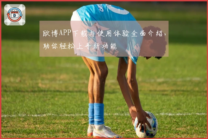 欧博APP下载与使用体验全面介绍，助你轻松上手新功能
